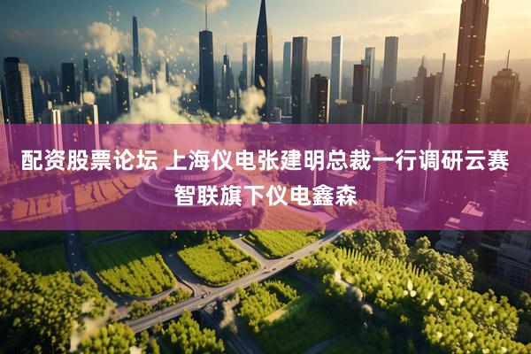 配资股票论坛 上海仪电张建明总裁一行调研云赛智联旗下仪电鑫森