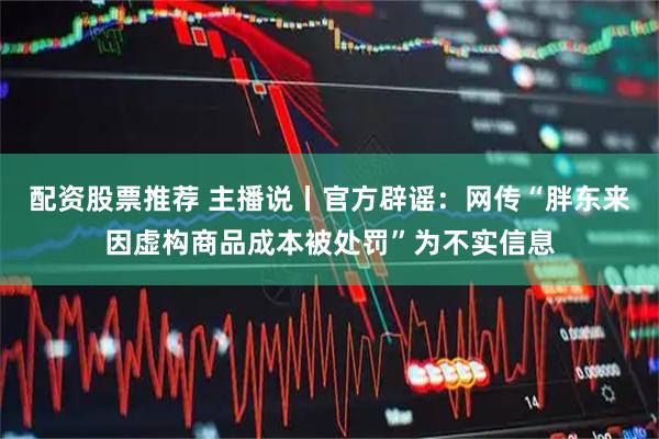 配资股票推荐 主播说丨官方辟谣：网传“胖东来因虚构商品成本被处罚”为不实信息