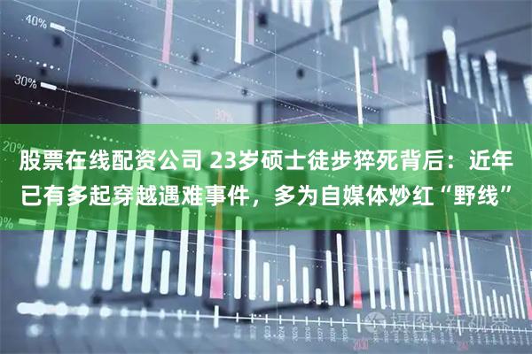 股票在线配资公司 23岁硕士徒步猝死背后：近年已有多起穿越遇难事件，多为自媒体炒红“野线”