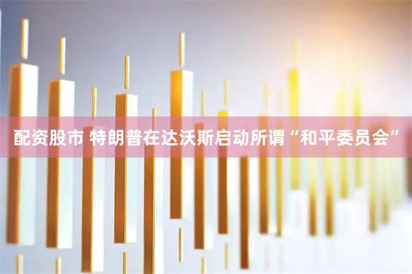 配资股市 特朗普在达沃斯启动所谓“和平委员会”