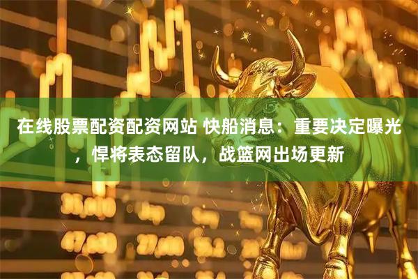在线股票配资配资网站 快船消息：重要决定曝光，悍将表态留队，战篮网出场更新