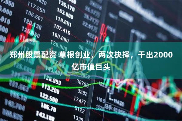 郑州股票配资 草根创业，两次抉择，干出2000亿市值巨头