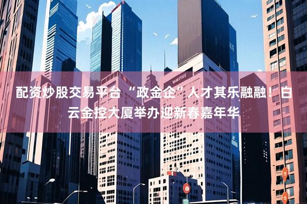 配资炒股交易平台 “政金企”人才其乐融融！白云金控大厦举办迎新春嘉年华