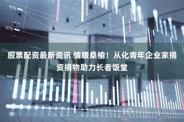 股票配资最新资讯 情暖桑榆！从化青年企业家捐资捐物助力长者饭堂