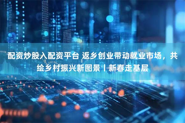 配资炒股入配资平台 返乡创业带动就业市场，共绘乡村振兴新图景丨新春走基层