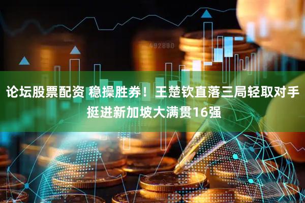 论坛股票配资 稳操胜券！王楚钦直落三局轻取对手 挺进新加坡大满贯16强
