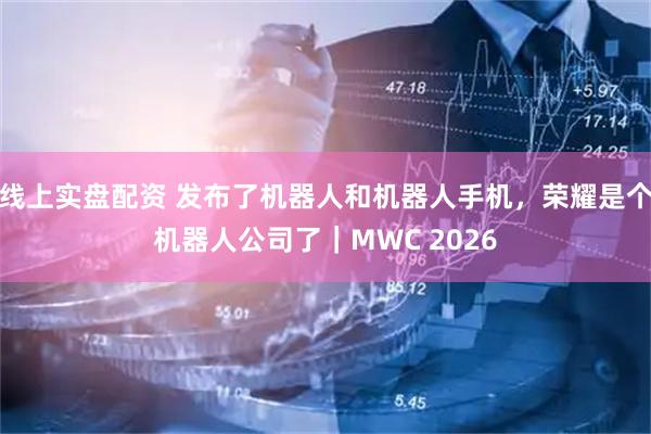 线上实盘配资 发布了机器人和机器人手机，荣耀是个机器人公司了｜MWC 2026