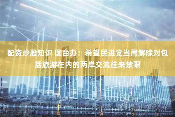 配资炒股知识 国台办：希望民进党当局解除对包括旅游在内的两岸交流往来禁限