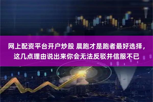 网上配资平台开户炒股 晨跑才是跑者最好选择，这几点理由说出来你会无法反驳并信服不已