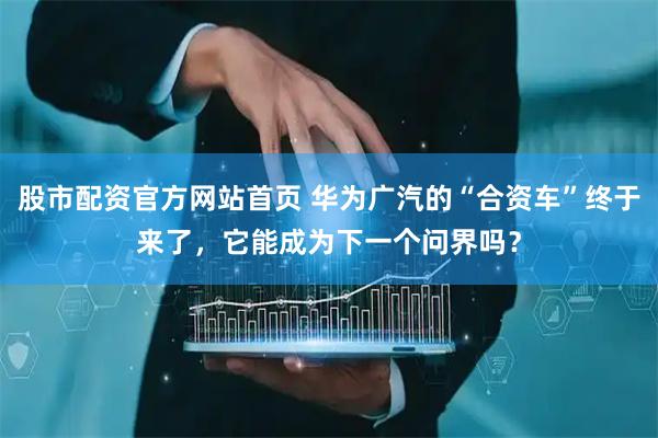 股市配资官方网站首页 华为广汽的“合资车”终于来了，它能成为下一个问界吗？