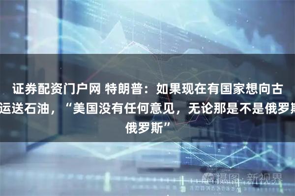 证券配资门户网 特朗普：如果现在有国家想向古巴运送石油，“美国没有任何意见，无论那是不是俄罗斯”