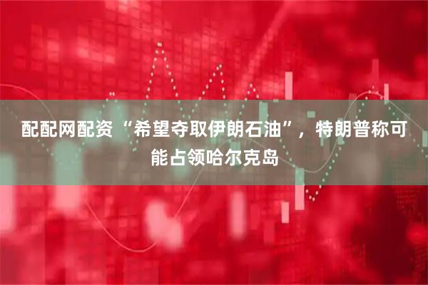配配网配资 “希望夺取伊朗石油”，特朗普称可能占领哈尔克岛