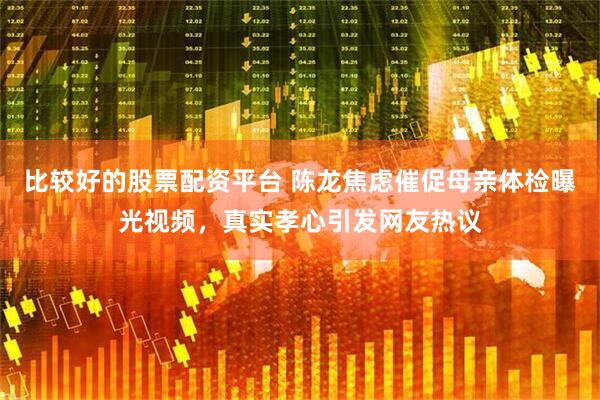 比较好的股票配资平台 陈龙焦虑催促母亲体检曝光视频，真实孝心引发网友热议
