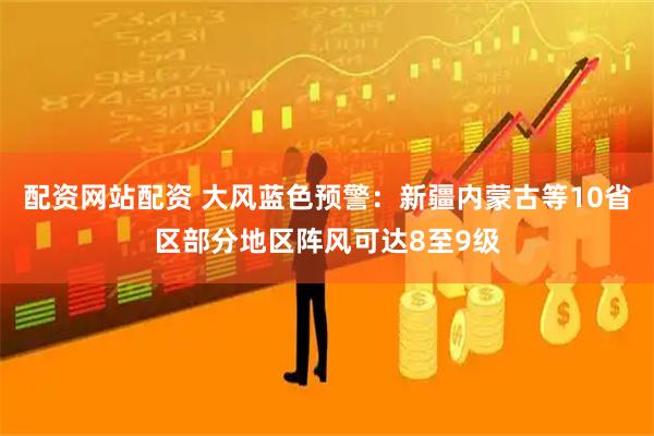配资网站配资 大风蓝色预警：新疆内蒙古等10省区部分地区阵风可达8至9级