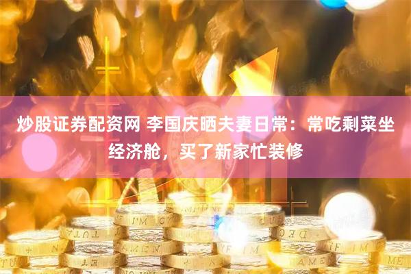炒股证券配资网 李国庆晒夫妻日常：常吃剩菜坐经济舱，买了新家忙装修