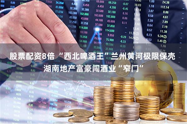 股票配资8倍 “西北啤酒王”兰州黄河极限保壳 湖南地产富豪闯酒业“窄门”