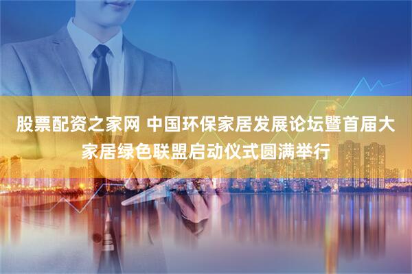 股票配资之家网 中国环保家居发展论坛暨首届大家居绿色联盟启动仪式圆满举行
