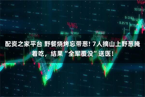 配资之家平台 野餐烧烤忘带葱! 7人摘山上野葱腌着吃，结果“全军覆没”送医！