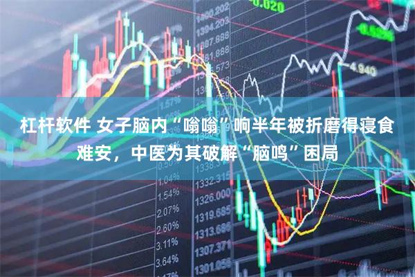 杠杆软件 女子脑内“嗡嗡”响半年被折磨得寝食难安，中医为其破解“脑鸣”困局