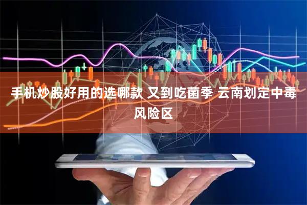 手机炒股好用的选哪款 又到吃菌季 云南划定中毒风险区