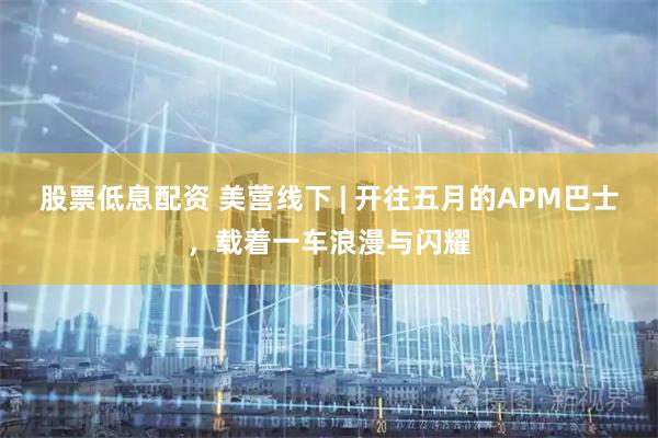股票低息配资 美营线下 | 开往五月的APM巴士，载着一车浪漫与闪耀